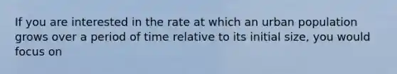 If you are interested in the rate at which an urban population grows over a period of time relative to its initial size, you would focus on