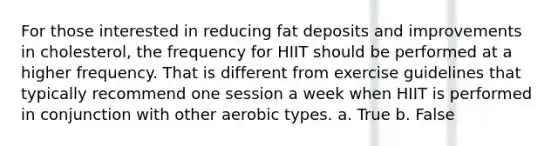 For those interested in reducing fat deposits and improvements in cholesterol, the frequency for HIIT should be performed at a higher frequency. That is different from exercise guidelines that typically recommend one session a week when HIIT is performed in conjunction with other aerobic types. a. True b. False