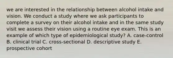 we are interested in the relationship between alcohol intake and vision. We conduct a study where we ask participants to complete a survey on their alcohol intake and in the same study visit we assess their vision using a routine eye exam. This is an example of which type of epidemiological study? A. case-control B. clinical trial C. cross-sectional D. descriptive study E. prospective cohort