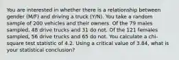 You are interested in whether there is a relationship between gender (M/F) and driving a truck (Y/N). You take a random sample of 200 vehicles and their owners. Of the 79 males sampled, 48 drive trucks and 31 do not. Of the 121 females sampled, 56 drive trucks and 65 do not. You calculate a chi-square test statistic of 4.2. Using a critical value of 3.84, what is your statistical conclusion?