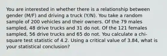 You are interested in whether there is a relationship between gender (M/F) and driving a truck (Y/N). You take a random sample of 200 vehicles and their owners. Of the 79 males sampled, 48 drive trucks and 31 do not. Of the 121 females sampled, 56 drive trucks and 65 do not. You calculate a chi-square test statistic of 4.2. Using a critical value of 3.84, what is your statistical conclusion?