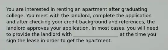 You are interested in renting an apartment after graduating college. You meet with the landlord, complete the application and after checking your credit background and references, the landlord approves your application. In most cases, you will need to provide the landlord with ___________________ at the time you sign the lease in order to get the apartment.