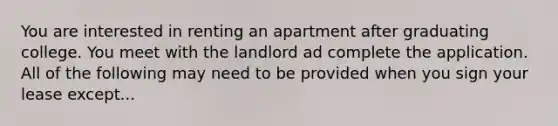 You are interested in renting an apartment after graduating college. You meet with the landlord ad complete the application. All of the following may need to be provided when you sign your lease except...