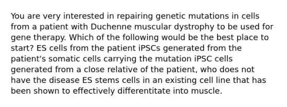 You are very interested in repairing genetic mutations in cells from a patient with Duchenne muscular dystrophy to be used for <a href='https://www.questionai.com/knowledge/kxziHQcFFY-gene-therapy' class='anchor-knowledge'>gene therapy</a>. Which of the following would be the best place to start? ES cells from the patient iPSCs generated from the patient's somatic cells carrying the mutation iPSC cells generated from a close relative of the patient, who does not have the disease ES stems cells in an existing cell line that has been shown to effectively differentitate into muscle.