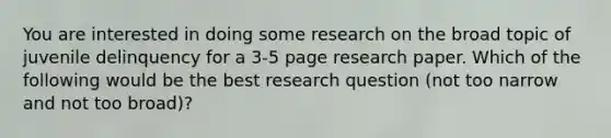 You are interested in doing some research on the broad topic of juvenile delinquency for a 3-5 page research paper. Which of the following would be the best research question (not too narrow and not too broad)?