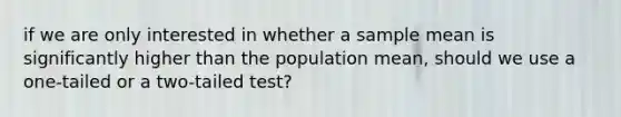 if we are only interested in whether a sample mean is significantly higher than the population mean, should we use a one-tailed or a two-tailed test?