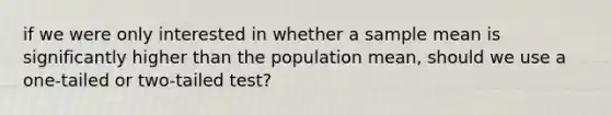 if we were only interested in whether a sample mean is significantly higher than the population mean, should we use a one-tailed or two-tailed test?