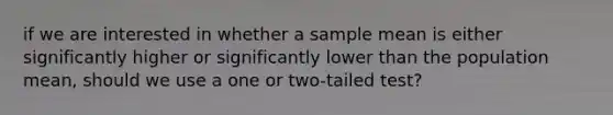 if we are interested in whether a sample mean is either significantly higher or significantly lower than the population mean, should we use a one or two-tailed test?