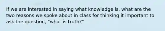 If we are interested in saying what knowledge is, what are the two reasons we spoke about in class for thinking it important to ask the question, "what is truth?"