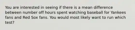 You are interested in seeing if there is a mean difference between number off hours spent watching baseball for Yankees fans and Red Sox fans. You would most likely want to run which test?