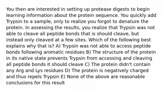 You then are interested in setting up protease digests to begin learning information about the protein sequence. You quickly add Trypsin to a sample, only to realize you forgot to denature the protein. In assessing the results, you realize that Trypsin was not able to cleave all peptide bonds that is should cleave, but instead only cleaved at a few sites. Which of the following best explains why that is? A) Trypsin was not able to access peptide bonds following aromatic residues B) The structure of the protein in its native state prevents Trypsin from accessing and cleaving all peptide bonds it should cleave C) The protein didn't contain any Arg and Lys residues D) The protein is negatively charged and thus repels Trypsin E) None of the above are reasonable conclusions for this result