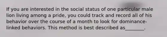 If you are interested in the social status of one particular male lion living among a pride, you could track and record all of his behavior over the course of a month to look for dominance-linked behaviors. This method is best described as________.