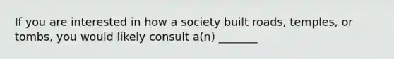 If you are interested in how a society built roads, temples, or tombs, you would likely consult a(n) _______