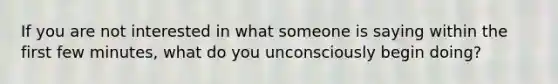 If you are not interested in what someone is saying within the first few minutes, what do you unconsciously begin doing?