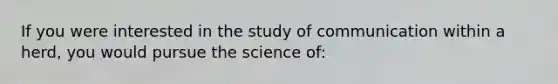 If you were interested in the study of communication within a herd, you would pursue the science of: