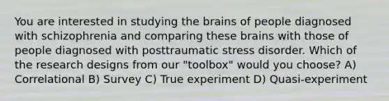 You are interested in studying the brains of people diagnosed with schizophrenia and comparing these brains with those of people diagnosed with posttraumatic stress disorder. Which of the research designs from our "toolbox" would you choose? A) Correlational B) Survey C) True experiment D) Quasi-experiment