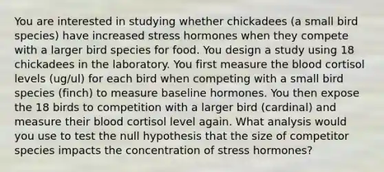 You are interested in studying whether chickadees (a small bird species) have increased stress hormones when they compete with a larger bird species for food. You design a study using 18 chickadees in the laboratory. You first measure the blood cortisol levels (ug/ul) for each bird when competing with a small bird species (finch) to measure baseline hormones. You then expose the 18 birds to competition with a larger bird (cardinal) and measure their blood cortisol level again. What analysis would you use to test the null hypothesis that the size of competitor species impacts the concentration of stress hormones?