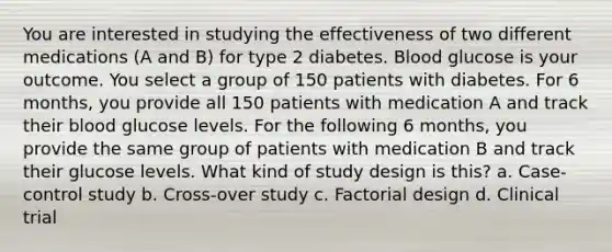 You are interested in studying the effectiveness of two different medications (A and B) for type 2 diabetes. Blood glucose is your outcome. You select a group of 150 patients with diabetes. For 6 months, you provide all 150 patients with medication A and track their blood glucose levels. For the following 6 months, you provide the same group of patients with medication B and track their glucose levels. What kind of study design is this? a. Case-control study b. Cross-over study c. Factorial design d. Clinical trial