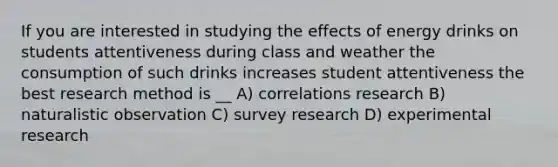 If you are interested in studying the effects of energy drinks on students attentiveness during class and weather the consumption of such drinks increases student attentiveness the best research method is __ A) correlations research B) naturalistic observation C) survey research D) experimental research