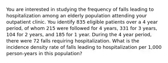 You are interested in studying the frequency of falls leading to hospitalization among an elderly population attending your outpatient clinic. You identify 835 eligible patients over a 4 year period, of whom 215 were followed for 4 years, 331 for 3 years, 104 for 2 years, and 185 for 1 year. During the 4 year period, there were 72 falls requiring hospitalization. What is the incidence density rate of falls leading to hospitalization per 1,000 person-years in this population?