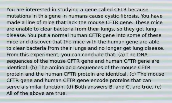 You are interested in studying a gene called CFTR because mutations in this gene in humans cause cystic fibrosis. You have made a line of mice that lack the mouse CFTR gene. These mice are unable to clear bacteria from their lungs, so they get lung disease. You put a normal human CFTR gene into some of these mice and discover that the mice with the human gene are able to clear bacteria from their lungs and no longer get lung disease. From this experiment, you can conclude that: (a) The DNA sequences of the mouse CFTR gene and human CFTR gene are identical. (b) The amino acid sequences of the mouse CFTR protein and the human CFTR protein are identical. (c) The mouse CFTR gene and human CFTR gene encode proteins that can serve a similar function. (d) Both answers B. and C. are true. (e) All of the above are true.