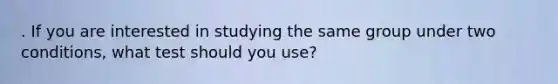 . If you are interested in studying the same group under two conditions, what test should you use?