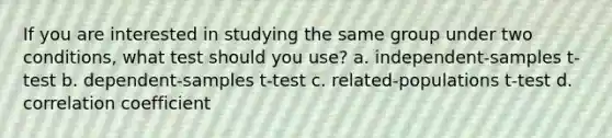 If you are interested in studying the same group under two conditions, what test should you use? a. independent-samples t-test b. dependent-samples t-test c. related-populations t-test d. correlation coefficient