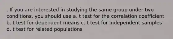 . If you are interested in studying the same group under two conditions, you should use a. t test for the correlation coefficient b. t test for dependent means c. t test for independent samples d. t test for related populations