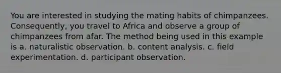 You are interested in studying the mating habits of chimpanzees. Consequently, you travel to Africa and observe a group of chimpanzees from afar. The method being used in this example is a. naturalistic observation. b. content analysis. c. field experimentation. d. participant observation.