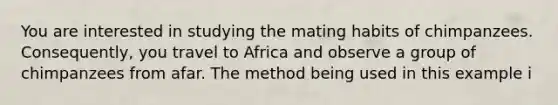 You are interested in studying the mating habits of chimpanzees. Consequently, you travel to Africa and observe a group of chimpanzees from afar. The method being used in this example i