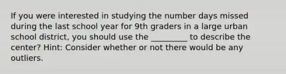 If you were interested in studying the number days missed during the last school year for 9th graders in a large urban school district, you should use the _________ to describe the center? Hint: Consider whether or not there would be any outliers.