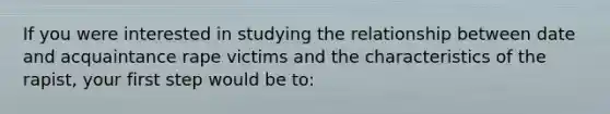 If you were interested in studying the relationship between date and acquaintance rape victims and the characteristics of the rapist, your first step would be to: