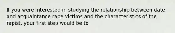 If you were interested in studying the relationship between date and acquaintance rape victims and the characteristics of the rapist, your first step would be to