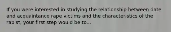 If you were interested in studying the relationship between date and acquaintance rape victims and the characteristics of the rapist, your first step would be to...