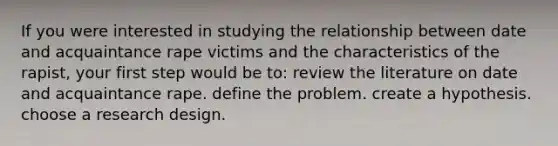 If you were interested in studying the relationship between date and acquaintance rape victims and the characteristics of the rapist, your first step would be to: review the literature on date and acquaintance rape. define the problem. create a hypothesis. choose a research design.