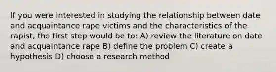 If you were interested in studying the relationship between date and acquaintance rape victims and the characteristics of the rapist, the first step would be to: A) review the literature on date and acquaintance rape B) define the problem C) create a hypothesis D) choose a research method