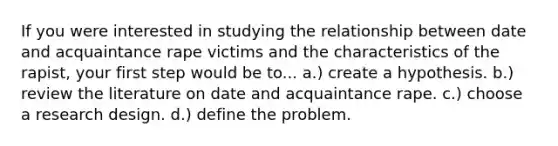 If you were interested in studying the relationship between date and acquaintance rape victims and the characteristics of the rapist, your first step would be to... a.) create a hypothesis. b.) review the literature on date and acquaintance rape. c.) choose a research design. d.) define the problem.