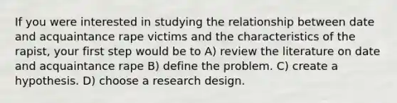 If you were interested in studying the relationship between date and acquaintance rape victims and the characteristics of the rapist, your first step would be to A) review the literature on date and acquaintance rape B) define the problem. C) create a hypothesis. D) choose a research design.