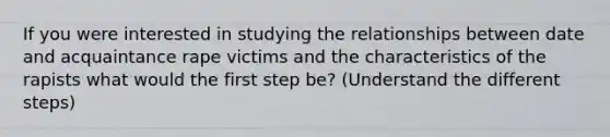 If you were interested in studying the relationships between date and acquaintance rape victims and the characteristics of the rapists what would the first step be? (Understand the different steps)