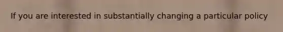 If you are interested in substantially changing a particular policy