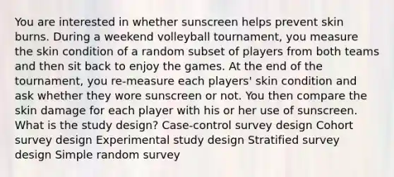 You are interested in whether sunscreen helps prevent skin burns. During a weekend volleyball tournament, you measure the skin condition of a random subset of players from both teams and then sit back to enjoy the games. At the end of the tournament, you re-measure each players' skin condition and ask whether they wore sunscreen or not. You then compare the skin damage for each player with his or her use of sunscreen. What is the study design? Case-control survey design Cohort survey design Experimental study design Stratified survey design Simple random survey