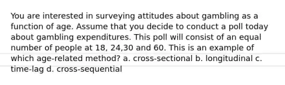 You are interested in surveying attitudes about gambling as a function of age. Assume that you decide to conduct a poll today about gambling expenditures. This poll will consist of an equal number of people at 18, 24,30 and 60. This is an example of which age-related method? a. cross-sectional b. longitudinal c. time-lag d. cross-sequential