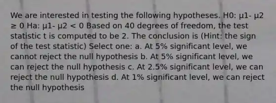 We are interested in testing the following hypotheses. H0: μ1- μ2 ≥ 0 Ha: μ1- μ2 < 0 Based on 40 degrees of freedom, the test statistic t is computed to be 2. The conclusion is (Hint: the sign of the test statistic) Select one: a. At 5% significant level, we cannot reject the null hypothesis b. At 5% significant level, we can reject the null hypothesis c. At 2.5% significant level, we can reject the null hypothesis d. At 1% significant level, we can reject the null hypothesis