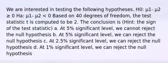 We are interested in testing the following hypotheses. H0: μ1- μ2 ≥ 0 Ha: μ1- μ2 < 0 Based on 40 degrees of freedom, <a href='https://www.questionai.com/knowledge/kzeQt8hpQB-the-test-statistic' class='anchor-knowledge'>the test statistic</a> t is computed to be 2. The conclusion is (Hint: the sign of the test statistic) a. At 5% significant level, we cannot reject the null hypothesis b. At 5% significant level, we can reject the null hypothesis c. At 2.5% significant level, we can reject the null hypothesis d. At 1% significant level, we can reject the null hypothesis