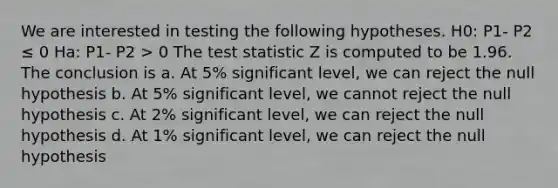 We are interested in testing the following hypotheses. H0: P1- P2 ≤ 0 Ha: P1- P2 > 0 <a href='https://www.questionai.com/knowledge/kzeQt8hpQB-the-test-statistic' class='anchor-knowledge'>the test statistic</a> Z is computed to be 1.96. The conclusion is a. At 5% significant level, we can reject the null hypothesis b. At 5% significant level, we cannot reject the null hypothesis c. At 2% significant level, we can reject the null hypothesis d. At 1% significant level, we can reject the null hypothesis