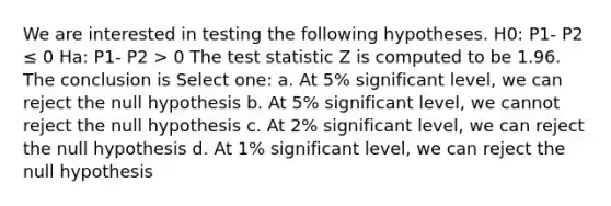 We are interested in testing the following hypotheses. H0: P1- P2 ≤ 0 Ha: P1- P2 > 0 The test statistic Z is computed to be 1.96. The conclusion is Select one: a. At 5% significant level, we can reject the null hypothesis b. At 5% significant level, we cannot reject the null hypothesis c. At 2% significant level, we can reject the null hypothesis d. At 1% significant level, we can reject the null hypothesis