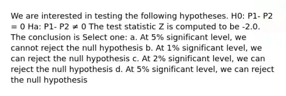 We are interested in testing the following hypotheses. H0: P1- P2 = 0 Ha: P1- P2 ≠ 0 The test statistic Z is computed to be -2.0. The conclusion is Select one: a. At 5% significant level, we cannot reject the null hypothesis b. At 1% significant level, we can reject the null hypothesis c. At 2% significant level, we can reject the null hypothesis d. At 5% significant level, we can reject the null hypothesis