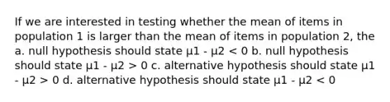 If we are interested in testing whether the mean of items in population 1 is larger than the mean of items in population 2, the a. null hypothesis should state μ1 - μ2 0 c. alternative hypothesis should state μ1 - μ2 > 0 d. alternative hypothesis should state μ1 - μ2 < 0