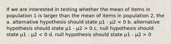 If we are interested in testing whether the mean of items in population 1 is larger than the mean of items in population 2, the a. alternative hypothesis should state μ1 - μ2 0 c. null hypothesis should state μ1 - μ2 0