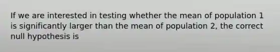 If we are interested in testing whether the mean of population 1 is significantly larger than the mean of population 2, the correct null hypothesis is